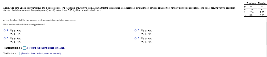 Treatment Placebe
A study was done using a treatment group and a placebo group. The results are shown in the table. Assume that the two samples are independent simple random samples selected from normally distributed populations, and do not assume that the population
standard deviations are equal. Complete parts (a) and (b) below. Use a 0.05 significance level for both parts.
30
2.3
2.68
0.68
0.9-
a Test the claim that the two samples are from populations with the same mean.
