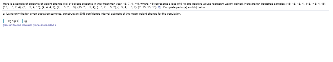 Here is a sample of amounts of weight change (kg) of college students in their freshman year: 15, 7, 4. - 5, where - 5 represents a loss of 5 kg and positive values represent weight gained. Here are ten bootstrap samples: (15, 15, 15, 4). (15, -5.
(15, - 5, 7, 4). (7. - 5, 4, 15). (4, 4, 4, 7). (7. - 5, 7. - 5). (15, 7. - 5, 4). {-5, 7, - 5. 7). (-5, 4, - 5, 7). (7. 15, 15, 15). Complete parts (a) and (b) below.
a. Using only the ten given bootstrap samples, construct an 80% confidence interval estimate of the mean weight change for the population.
(Round to one decimal place as needed.)
