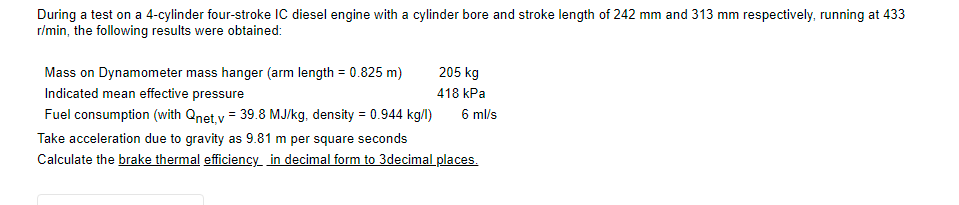 During a test on a 4-cylinder four-stroke IC diesel engine with a cylinder bore and stroke length of 242 mm and 313 mm respectively, running at 433
r/min, the following results were obtained:
Mass on Dynamometer mass hanger (arm length = 0.825 m)
205 kg
Indicated mean effective pressure
418 kPa
Fuel consumption (with Qnet, v = 39.8 MJ/kg, density = 0.944 kg/l)
6 ml/s
Take acceleration due to gravity as 9.81 m per square seconds
Calculate the brake thermal efficiency in decimal form to 3decimal places.
