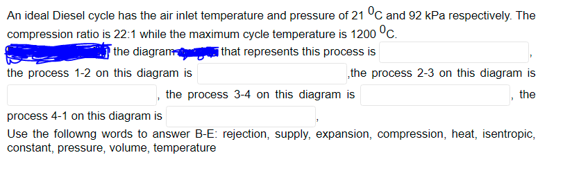 An ideal Diesel cycle has the air inlet temperature and pressure of 21 °C and 92 kPa respectively. The
compression ratio is 22:1 while the maximum cycle temperature is 1200 °c.
the diagram
ithat represents this process is
the process 1-2 on this diagram is
„the process 2-3 on this diagram is
the process 3-4 on this diagram is
the
process 4-1 on this diagram is
Use the followng words to answer B-E: rejection, supply, expansion, compression, heat, isentropic,
constant, pressure, volume, temperature
