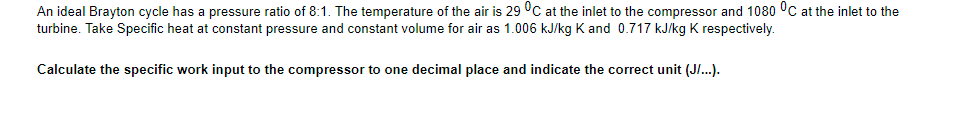 An ideal Brayton cycle has a pressure ratio of 8:1. The temperature of the air is 29 °C at the inlet to the compressor and 1080 °C at the inlet to the
turbine. Take Specific heat at constant pressure and constant volume for air as 1.006 kJ/kg K and 0.717 kJ/kg K respectively.
Calculate the specific work input to the compressor to one decimal place and indicate the correct unit (JI..).
