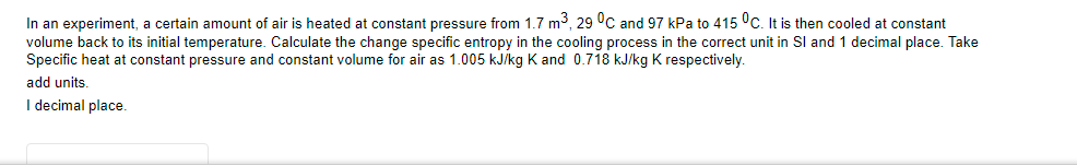In an experiment, a certain amount of air is heated at constant pressure from 1.7 m3, 29 °C and 97 kPa to 415 °C. It is then cooled at constant
volume back to its initial temperature. Calculate the change specific entropy in the cooling process in the correct unit in Sl and 1 decimal place. Take
Specific heat at constant pressure and constant volume for air as 1.005 kJ/kg K and 0.718 kJ/kg K respectively.
add units.
I decimal place.
