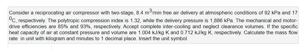 Consider a reciprocating air compressor with two-stage, 8.4 m/min free air delivery at atmospheric conditions of 92 kPa and 17
°C, respectively. The polytropic compression index is 1.32, while the delivery pressure is 1,886 kPa. The mechanical and motor-
drive efficiencies are 85% and 93%, respectively. Accept complete inter-cooling and neglect clearance volumes. If the specific
heat capacity of air at constant pressure and volume are 1.004 kJ/kg K and 0.712 kJ/kg K, respectively. Calculate the mass flow
rate in unit with kilogram and minutes to 1 decimal place. Insert the unit symbol.
