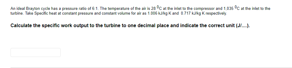 An ideal Brayton cycle has a pressure ratio of 6:1. The temperature of the air is 28 °C at the inlet to the compressor and 1,035 °C at the inlet to the
turbine. Take Specific heat at constant pressure and constant volume for air as 1.006 kJ/kg K and 0.717 kJkg K respectively.
Calculate the specific work output to the turbine to one decimal place and indicate the correct unit (J/..).
