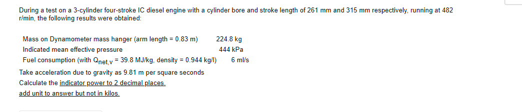 During a test on a 3-cylinder four-stroke IC diesel engine with a cylinder bore and stroke length of 261 mm and 315 mm respectively, running at 482
r/min, the following results were obtained:
Mass on Dynamometer mass hanger (arm length = 0.83 m)
224.8 kg
Indicated mean effective pressure
444 kPa
Fuel consumption (with Qnet v = 39.8 MJ/kg, density = 0.944 kg/l)
6 ml/s
Take acceleration due to gravity as 9.81 m per square seconds
Calculate the indicator power to 2 decimal places,
add unit to answer but not in kilos.
