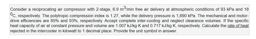 Consider a reciprocating air compressor with 2-stage, 6.9 m/min free air delivery at atmospheric conditions
°C, respectively. The polytropic compression index is 1.27, while the delivery pressure is 1,890 kPa. The mechanical and motor-
drive efficiencies are 85% and 93%, respectively. Accept complete inter-cooling and neglect clearance volumes. If the specific
heat capacity of air at constant pressure and volume are 1.007 kJ/kg K and 0.717 kJ/kg K, respectively. Calculate the rate of heat
rejected in the intercooler in kilowatt to 1 decimal place. Provide the unit symbol in answer.
93 kPa and 18
