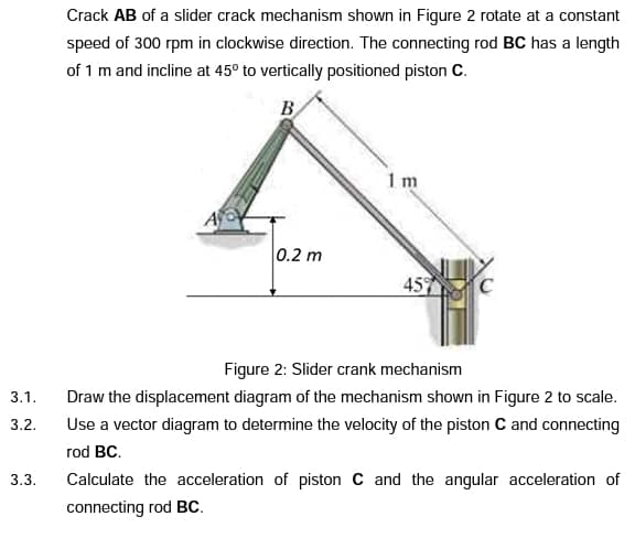 Crack AB of a slider crack mechanism shown in Figure 2 rotate at a constant
speed of 300 rpm in clockwise direction. The connecting rod BC has a length
of 1 m and incline at 45° to vertically positioned piston C.
B
1 m
0.2 m
45
Figure 2: Slider crank mechanism
3.1.
Draw the displacement diagram of the mechanism shown in Figure 2 to scale.
Use a vector diagram to determine the velocity of the piston C and connecting
3.2.
rod BC.
3.3.
Calculate the acceleration of piston C and the angular acceleration of
connecting rod BC.
