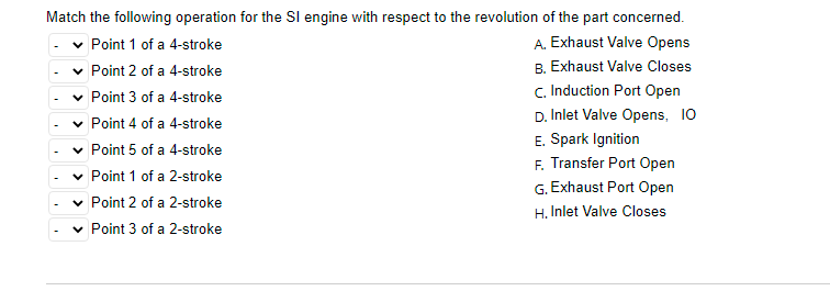 Match the following operation for the SI engine with respect to the revolution of the part concerned.
Point 1 of a 4-stroke
A. Exhaust Valve Opens
Point 2 of a 4-stroke
B. Exhaust Valve Closes
c. Induction Port Open
Point 3 of a 4-stroke
D. Inlet Valve Opens, 10
Point 4 of a 4-stroke
E. Spark Ignition
F. Transfer Port Open
G. Exhaust Port Open
Point 5 of a 4-stroke
Point 1 of a 2-stroke
Point 2 of a 2-stroke
H. Inlet Valve Closes
Point 3 of a 2-stroke
