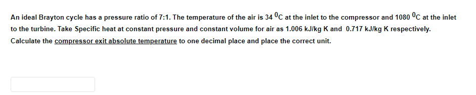 An ideal Brayton cycle has a pressure ratio of 7:1. The temperature of the air is 34 °C at the inlet to the compressor and 1080 °C at the inlet
to the turbine. Take Specific heat at constant pressure and constant volume for air as 1.006 kJ/kg K and 0.717 kJ/kg K respectively.
Calculate the compressor exit absolute temperature to one decimal place and place the correct unit.

