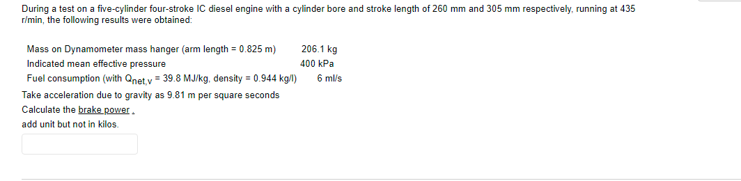 During a test on a five-cylinder four-stroke IC diesel engine with a cylinder bore and stroke length of 260 mm and 305 mm respectively, running at 435
r/min, the following results were obtained:
Mass on Dynamometer mass hanger (arm length = 0.825 m)
206.1 kg
Indicated mean effective pressure
400 kPa
Fuel consumption (with Qnet y = 39.8 MJ/kg, density = 0.944 kg/l)
6 ml/s
Take acceleration due to gravity as 9.81 m per square seconds
Calculate the brake power.
add unit but not in kilos
