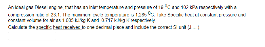 An ideal gas Diesel engine, that has an inlet temperature and pressure of 19 °C and 102 kPa respectively with a
compression ratio of 23:1. The maximum cycle temperature is 1,285 °C. Take Specific heat at constant pressure and
constant volume for air as 1.005 kJ/kg K and 0.717 kJ/kg K respectively.
Calculate the specific heat received to one decimal place and include the correct SI unit (J..).
