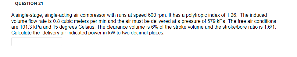 QUESTION 21
A single-stage, single-acting air compressor with runs at speed 600 rpm. It has a polytropic index of 1.26. The induced
volume flow rate is 0.8 cubic meters per min and the air must be delivered at a pressure of 579 kPa. The free air conditions
are 101.3 kPa and 15 degrees Celsius. The clearance volume is 6% of the stroke volume and the stroke/bore ratio is 1.6/1.
Calculate the delivery air indicated power in kW to two decimal places.
