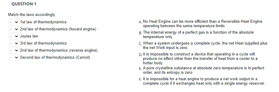 QUESTION 1
Match the laws accordingly.
| 1st law of thermodynamics
A. No Heat Engine can be more efficient than a Reversible Heat Engine
operating between the same temperature limits
2nd law of thermodynamics (foward engine)
B. The internal energy of a perfect gas is a function of the absolute
temperature only
c. When a system undergoes a complete cycle, the net Heat supplied plus
the net Work input is zero.
Joules law
3rd law of thermodynamics
2nd law of thermodynamics (reverse engine)
D. It is impossible to construct a device that operating in a cycle will
produce no effect other than the transfer of heat from a cooler to a
hotter body.
E. A pure crystalline substance at absolute zero temperature is in perfect
order, and its entropy is zero
Second law of thermodynamics (Carnot)
F. It is impossible for a heat engine to produce a net work output in a
complete cycle if it exchanges heat only with a single energy reservoir.
