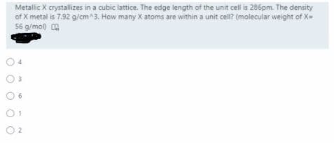 Metallic X crystallizes in a cubic lattice. The edge length of the unit cell is 286pm. The density
of X metal is 7.92 g/cm^3. How many X atoms are within a unit cell? (molecular weight of X=
56 g/mol) A
01
O 2
