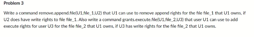 Problem 3
Write a command remove.append.file(U1,file_1,U2) that U1 can use to remove append rights for the file file_1 that U1 owns, if
U2 does have write rights to file file_1. Also write a command grants.execute.file(U1,file_2,U3) that user U1 can use to add
execute rights for user U3 for the file file_2 that U1 owns, if U3 has write rights for the file file_2 that U1 owns.
