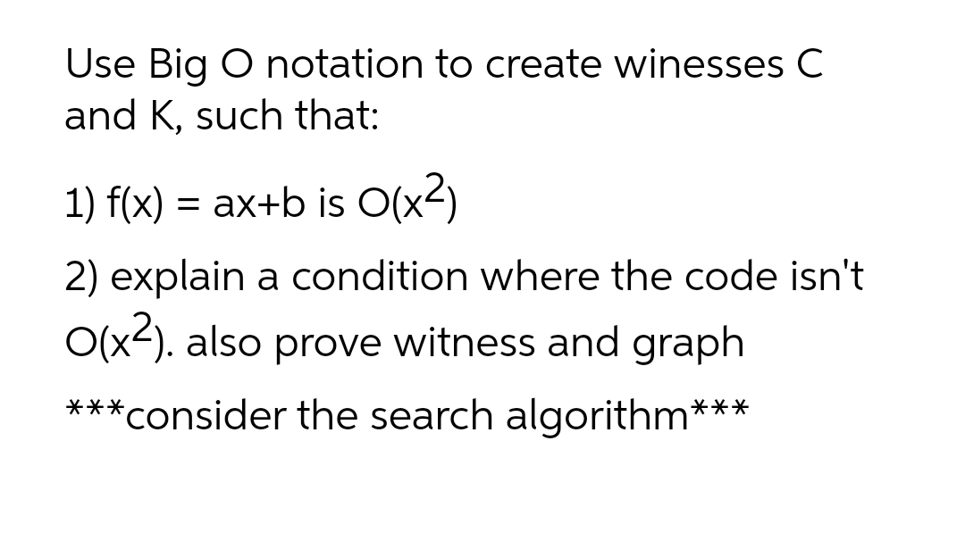 Use Big O notation to create winesses C
and K, such that:
1) f(x) = ax+b is O(x2)
2) explain a condition where the code isn't
O(x2). also prove witness and graph
***consider the search algorithm***
