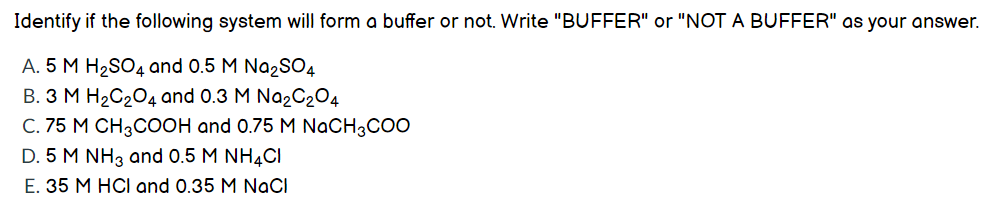 Identify if the following system will form a buffer or not. Write "BUFFER" or "NOT A BUFFER" as your answer.
A. 5 M H2SO4 and 0.5 M Na2SO4
B. 3 M H2C204 and 0.3 M Na2C204
C. 75 M CH3COOH and 0.75 M NaCH3COO
D. 5 M NH3 and 0.5 M NH4CI
E. 35 M HCI and 0.35 M NaCI
