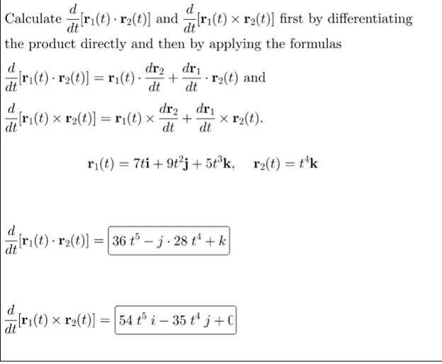 d
Calculate[r₁(t) · r₂(t)] and
[ri(t);
[r1(t) × r2(t)] first by differentiating
the product directly and then by applying the formulas
d
dr₂, dr₁
[r₁(t) · r₂(t)] = r₁(t). +
r₂(t) and
dt
dt dt
d
dr₂ dri
[r₁(t) × r₂(t)] = r₁(t) × + x r₂(t).
dt
dt dt
r₁(t) = 7ti + 9t²j+5t³k, r₂(t) = t¹k
d
[ri(t) r₂(t)] = 36 t5 -j-28 t + k
dt
ri(t) x
) × r2(t)] = 54 t³ i – 35 t¹ j+0
dt