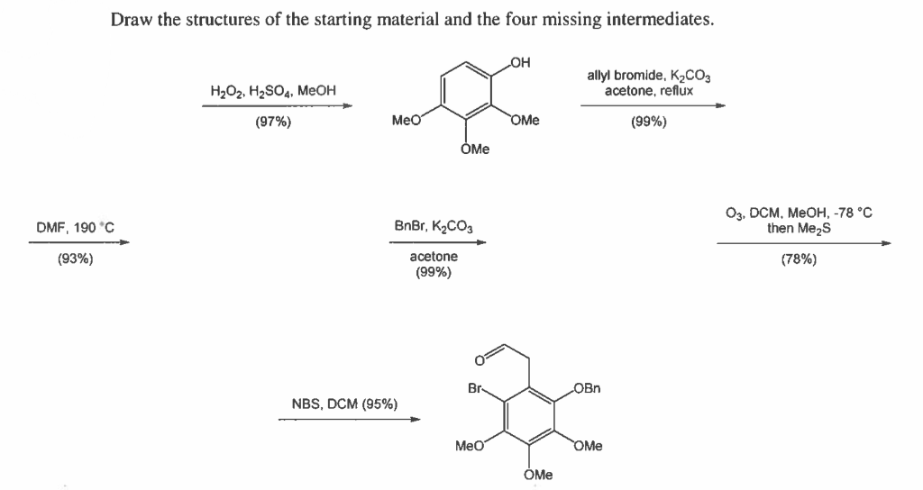 Draw the structures of the starting material and the four missing intermediates.
он
H2O2, H2SO4, MeOH
allyl bromide, K½CO3
acetone, reflux
(97%)
MeO
OMe
(99%)
ÒMe
Оз. Осм, МеОн, -78°С
then Me,s
DMF, 190 °C
BnBr, K2CO3
acetone
(99%)
(93%)
(78%)
Br
OBn
NBS, DCM (95%)
Meo
OMe
ÓMe
