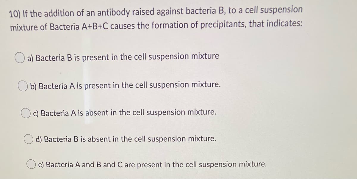 10) If the addition of an antibody raised against bacteria B, to a cell suspension
mixture of Bacteria A+B+C causes the formation of precipitants, that indicates:
a) Bacteria B is present in the cell suspension mixture
b) Bacteria A is present in the cell suspension mixture.
Oc) Bacteria A is absent in the cell suspension mixture.
d) Bacteria B is absent in the cell suspension mixture.
e) Bacteria A and B and C are present in the cell suspension mixture.