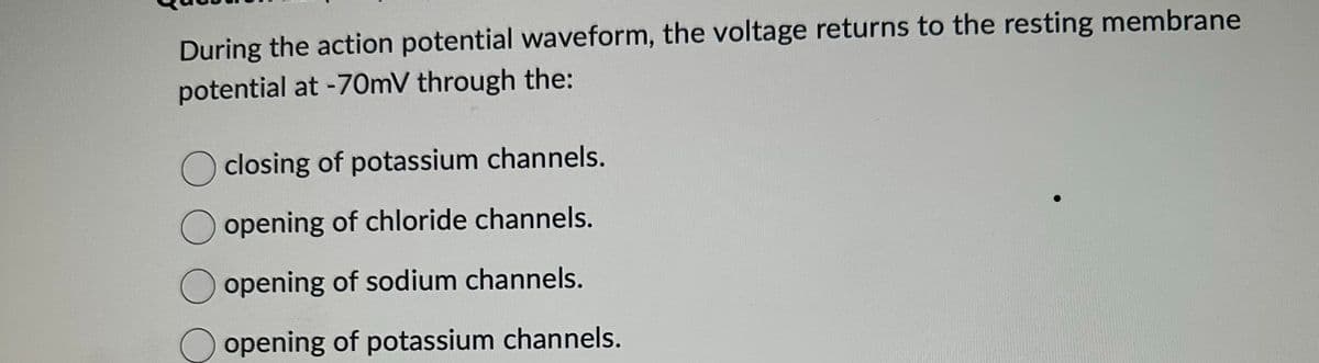 During the action potential waveform, the voltage returns to the resting membrane
potential at -70mV through the:
closing of potassium channels.
opening of chloride channels.
O opening of sodium channels.
opening of potassium channels.