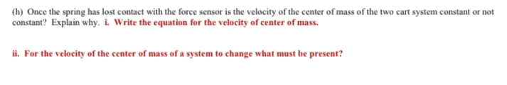 (h) Once the spring has lost contact with the force sensor is the velocity of the center of mass of the two cart system constant or not
constant? Explain why. i. Write the equation for the velocity of center of mass.
ii. For the velocity of the center of mass of a system to change what must be present?
