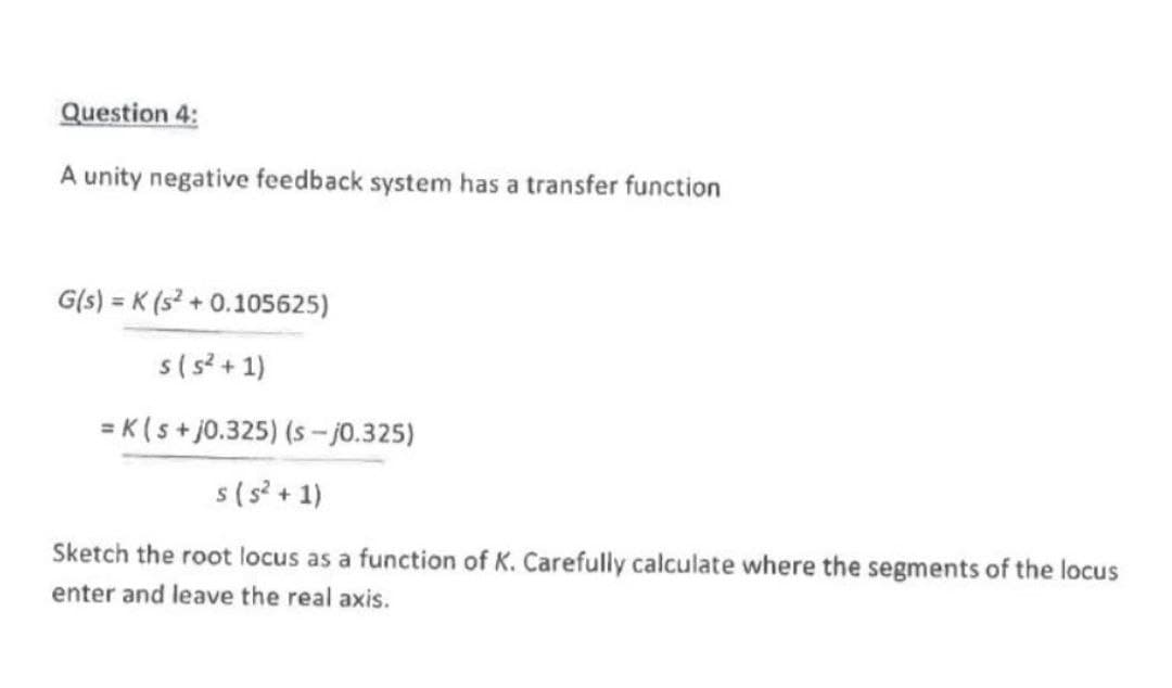 Question 4:
A unity negative feedback system has a transfer function
G(s) = K(s²+0.105625)
s(s²+1)
= K(s+j0.325) (s-j0.325)
s (5²+1)
Sketch the root locus as a function of K. Carefully calculate where the segments of the locus
enter and leave the real axis.