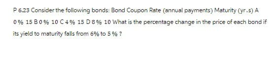 P 6.23 Consider the following bonds: Bond Coupon Rate (annual payments) Maturity (yr.s) A
0% 15 B0 % 10 C 4% 15 D 8% 10 What is the percentage change in the price of each bond if
its yield to maturity falls from 6% to 5% ?