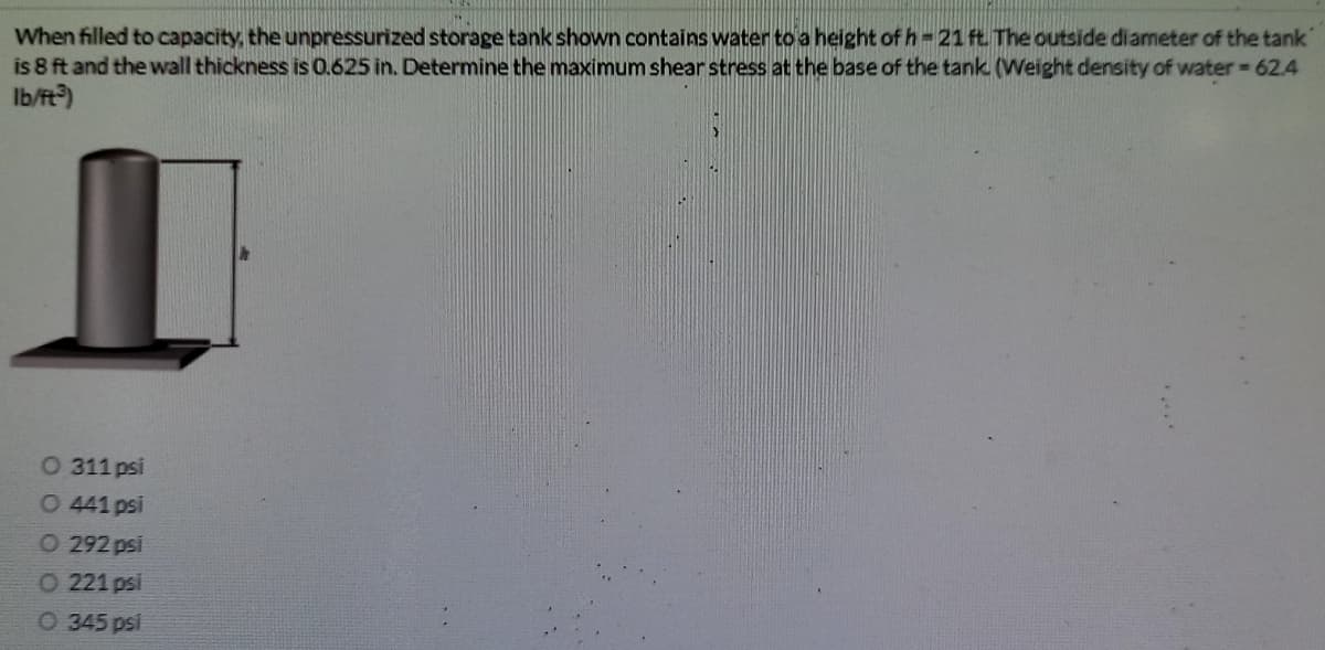 When filled to capacity, the unpressurized storage tank shown contains water to a height of h- 21 ft The outside diameter of the tank
is 8 ft and the wall thickness is 0.625 in. Determine the maximum shear stress at the base of the tank (Weight density of water 62.4
Ib/ft?)
O 311 psi
O 441 psi
O 292 psi
O 221 psi
O 345 psi

