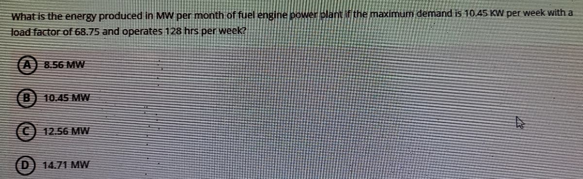 What is the energy produced in MW per month of fuel engine power plant if the maximum demand is 10.45 KW per week with a
load factor of 68.75 and operates 128 hrs per week?
A 8.56 MW
10.45 MW
12.56 MW
D]
14.71 MW
