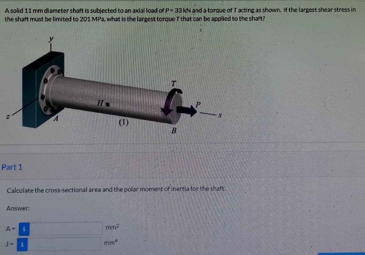 A solid 11 mm diameter shaft is subjected to an axial load of P- 33 kN and a torque of Tacting as shown. If the largest shear stress in
the shaft must be limited to 201 MPa, what is the largest torque Tthat can be applied to the shaft?
(1)
Part 1
Calculate the cross-sectional area and the polar moment of inertia for the shaft.
Answer:
A =
mm2
J=
mm4
