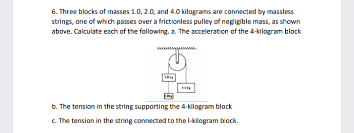 6. Three blocks of masses 1.0, 2.0, and 4.0 kilograms are connected by massless
strings, one of which passes over a frictionless pulley of negligible mass, as shown
above. Calculate each of the following. a. The acceleration of the 4-kilogram block
wwwww
2.0kg
LOkE
b. The tension in the string supporting the 4-kilogram block
c. The tension in the string connected to the l-kilogram block.