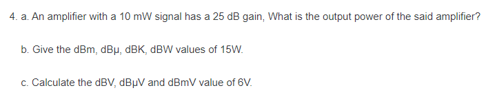 4. a. An amplifier with a 10 mW signal has a 25 dB gain, What is the output power of the said amplifier?
b. Give the dBm, dBμ, dBK, dBW values of 15W.
c. Calculate the dBV, dBμV and dBmV value of 6V.