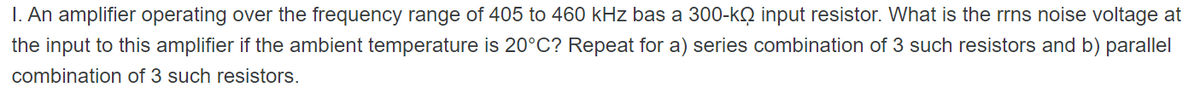 I. An amplifier operating over the frequency range of 405 to 460 kHz bas a 300-k input resistor. What is the rrns noise voltage at
the input to this amplifier if the ambient temperature is 20°C? Repeat for a) series combination of 3 such resistors and b) parallel
combination of 3 such resistors.