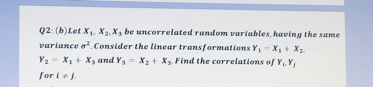Q2: (b) Let X₁, X2, X3 be uncorrelated random variables, having the same
variance o². Consider the linear transformations Y₁ = X₁ + X₂,
X2 + X3. Find the correlations of Y₁, Y;
i,
Y₂ = X₁ + X3 and Y3
for i + j.
=