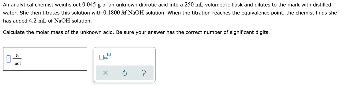 An analytical chemist weighs out 0.045 g of an unknown diprotic acid into a 250 mL volumetric flask and dilutes to the mark with distilled
water. She then titrates this solution with 0.1800 M NaOH solution. When the titration reaches the equivalence point, the chemist finds she
has added 4.2 mL of NaOH solution.
Calculate the molar mass of the unknown acid. Be sure your answer has the correct number of significant digits.
g
x10
mol

