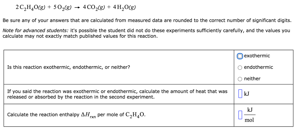 2 C,H,0(g) + 50,(8)
4 CO2(g) + 4 H,0(g)
Be sure any of your answers that are calculated from measured data are rounded to the correct number of significant digits.
Note for advanced students: it's possible the student did not do these experiments sufficiently carefully, and the values you
calculate may not exactly match published values for this reaction.
exothermic
Is this reaction exothermic, endothermic, or neither?
endothermic
O neither
If you said the reaction was exothermic or endothermic, calculate the amount of heat that was
released or absorbed by the reaction in the second experiment.
kJ
kJ
Calculate the reaction enthalpy AH,
per mole of C,H¸0.
rxn
mol

