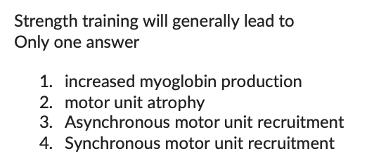 Strength training will generally lead to
Only one answer
1. increased myoglobin production
2. motor unit atrophy
3. Asynchronous motor unit recruitment
4. Synchronous motor unit recruitment