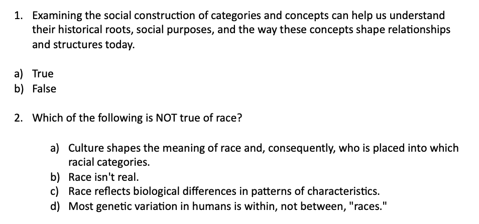 1. Examining the social construction of categories and concepts can help us understand
their historical roots, social purposes, and the way these concepts shape relationships
and structures today.
a) True
b) False
2. Which of the following is NOT true of race?
a) Culture shapes the meaning of race and, consequently, who is placed into which
racial categories.
b) Race isn't real.
c) Race reflects biological differences in patterns of characteristics.
d) Most genetic variation in humans is within, not between, "races."