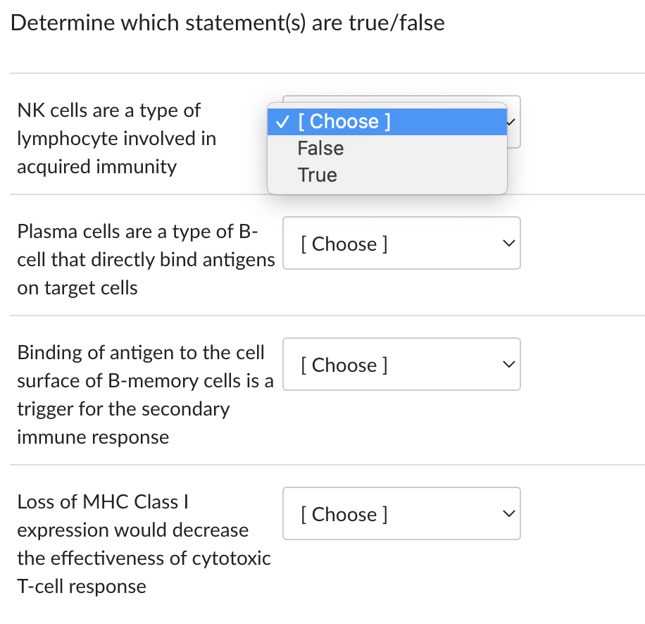 Determine which statement(s) are true/false
NK cells are a type of
lymphocyte involved in
acquired immunity
Plasma cells are a type of B-
cell that directly bind antigens
on target cells
✓ [Choose ]
False
True
Binding of antigen to the cell
surface of B-memory cells is a
trigger for the secondary
immune response
Loss of MHC Class I
expression would decrease
the effectiveness of cytotoxic
T-cell response
[Choose ]
[Choose ]
[Choose ]
>