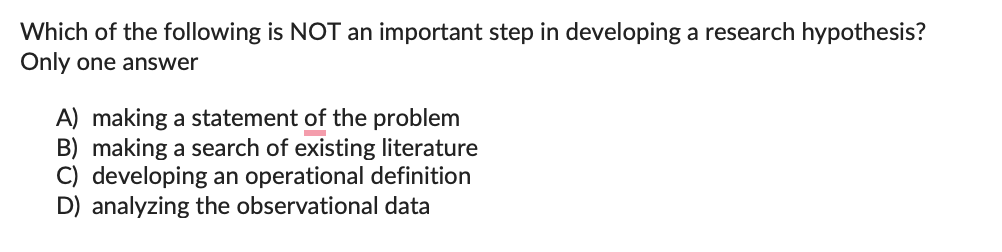 Which of the following is NOT an important step in developing a research hypothesis?
Only one answer
A) making a statement of the problem
B) making a search of existing literature
C) developing an operational definition
D) analyzing the observational data