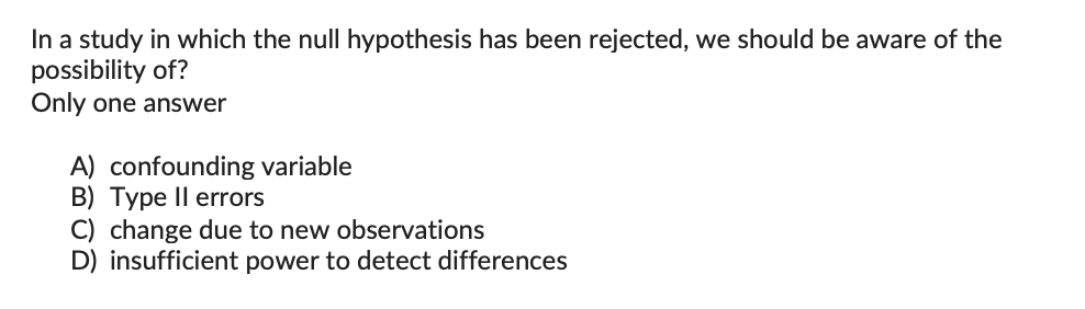 In a study in which the null hypothesis has been rejected, we should be aware of the
possibility of?
Only one answer
A) confounding variable
B) Type II errors
C) change due to new observations
D) insufficient power to detect differences