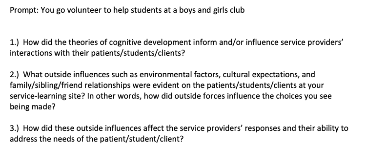 Prompt: You go volunteer to help students at a boys and girls club
1.) How did the theories of cognitive development inform and/or influence service providers'
interactions with their patients/students/clients?
2.) What outside influences such as environmental factors, cultural expectations, and
family/sibling/friend relationships were evident on the patients/students/clients at your
service-learning site? In other words, how did outside forces influence the choices you see
being made?
3.) How did these outside influences affect the service providers' responses and their ability to
address the needs of the patient/student/client?