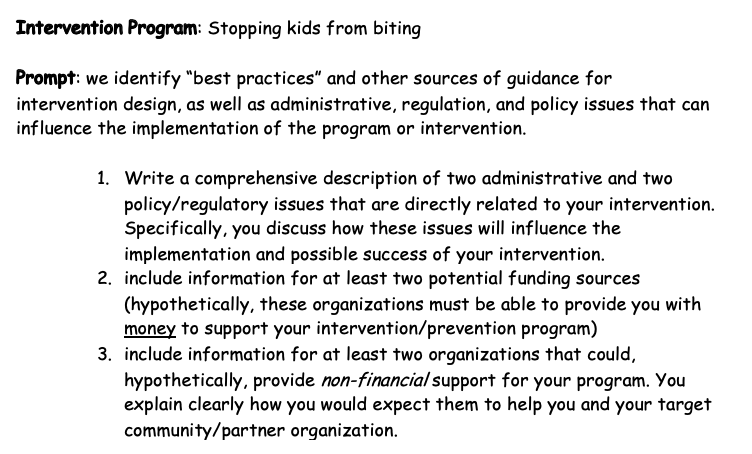 Intervention Program: Stopping kids from biting
Prompt: we identify "best practices" and other sources of guidance for
intervention design, as well as administrative, regulation, and policy issues that can
influence the implementation of the program or intervention.
1. Write a comprehensive description of two administrative and two
policy/regulatory issues that are directly related to your intervention.
Specifically, you discuss how these issues will influence the
implementation and possible success of your intervention.
2. include information for at least two potential funding sources
(hypothetically, these organizations must be able to provide you with
money to support your intervention/prevention program)
3. include information for at least two organizations that could,
hypothetically, provide non-financial support for your program. You
explain clearly how you would expect them to help you and your target
community/partner organization.