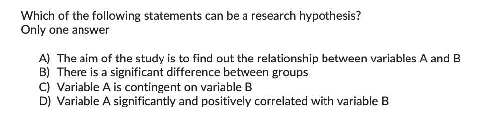 Which of the following statements can be a research hypothesis?
Only one answer
A) The aim of the study is to find out the relationship between variables A and B
B) There is a significant difference between groups
C) Variable A is contingent on variable B
D) Variable A significantly and positively correlated with variable B