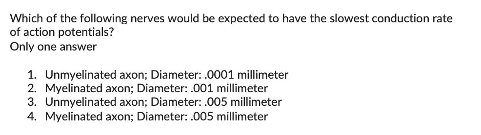 Which of the following nerves would be expected to have the slowest conduction rate
of action potentials?
Only one answer
1. Unmyelinated axon; Diameter: .0001 millimeter
2. Myelinated axon; Diameter: .001 millimeter
3. Unmyelinated axon; Diameter: .005 millimeter
4. Myelinated axon; Diameter: .005 millimeter