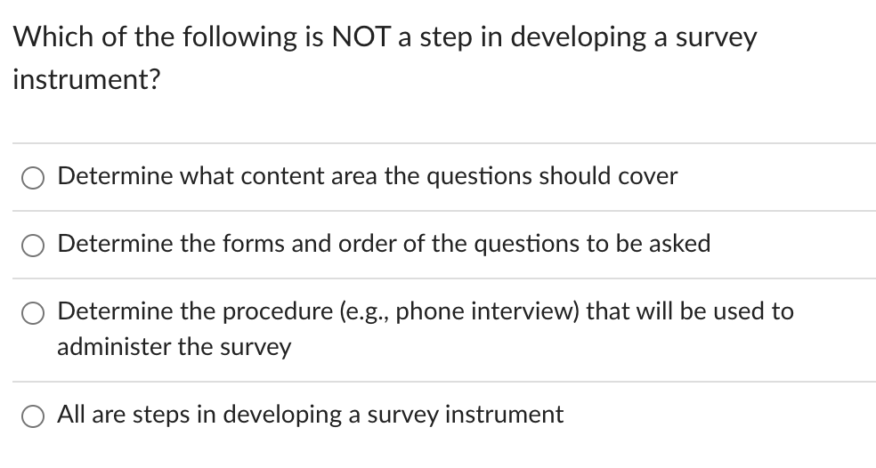 Which of the following is NOT a step in developing a survey
instrument?
Determine what content area the questions should cover
Determine the forms and order of the questions to be asked
Determine the procedure (e.g., phone interview) that will be used to
administer the survey
All are steps in developing a survey instrument