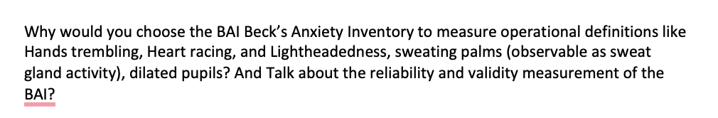 Why would you choose the BAI Beck's Anxiety Inventory to measure operational definitions like
Hands trembling, Heart racing, and Lightheadedness, sweating palms (observable as sweat
gland activity), dilated pupils? And Talk about the reliability and validity measurement of the
BAI?
