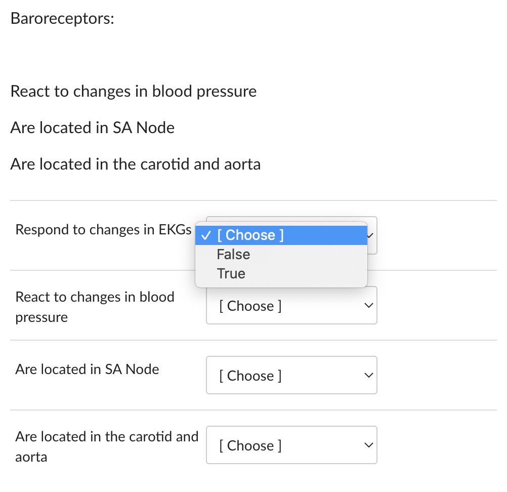 Baroreceptors:
React to changes in blood pressure
Are located in SA Node
Are located in the carotid and aorta
Respond to changes in EKGs
React to changes in blood
pressure
Are located in SA Node
Are located in the carotid and
aorta
✓ [Choose ]
False
True
[Choose ]
[Choose ]
[Choose ]
