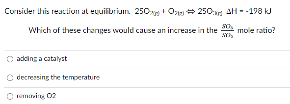 Consider this reaction at equilibrium. 2SO2(3) + O2(g) 2SO3(g) AH = -198 kJ
Which of these changes would cause an increase in the
SO3
mole ratio?
SO2
adding a catalyst
decreasing the temperature
removing 02
